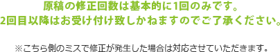 原稿の修正回数は基本的に1回のみです。2回目以降はお受け付け致しかねますのでご了承ください。